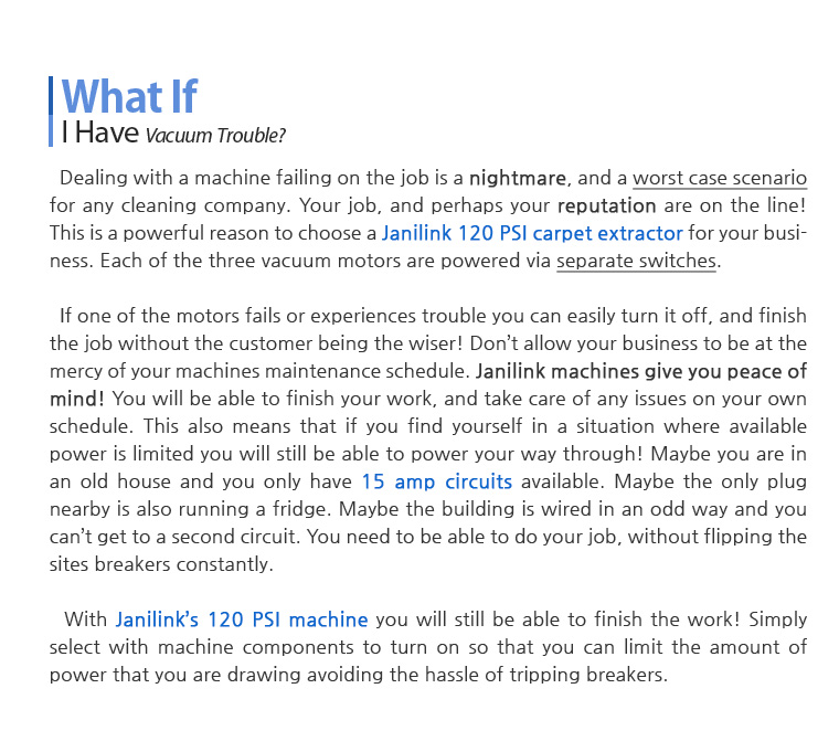 What If I Have Vacuum Trouble? Dealing with a machine failing on the job is a nightmare, and a worst case scenario for any cleaning company. Your job, and perhaps your reputation are on the line! This is a powerful reason to choose a Janilink 220 PSI carpet extractor for your business. Each of the three vacuum motors are powered via separate switches. If one of the motors fails or experiences trouble you can easily turn it off, and finish the job without the customer being the wiser! Don't allow your business to be at the mercy of your machines maintenance schedule. Janilink machines give you peace of mind! You will be able to finish your work, and take care of any issues on your own schedule. This also means that if you find yourself in a situation where available power is limited you will still be able to power your way through! Maybe you are in an old house and you only have 15 amp circuits available. Maybe the only plug nearby is also running a fridge. Maybe the building is wired in an odd way and you can't get to a second circuit. You need to be able to do your job, without flipping the sites breakers constantly. With Janilink's 220 PSI machine you will still be able to finish the work! Simply select with machine components to turn on so that you can limit the amount of power that you are drawing avoiding the hassle of tripping breakers. Almost Truck-Mount Power!!