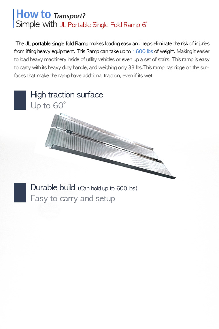 How to Transport? Simple with JL Portable Single Fold Ramp 6'. The JL portable single fold Ramp makes loading easy and helps eliminate the risk of injuries from lifting heavy equipment. This Ramp can take up to 1600 lbs of weight. Making it easier to load heavy machinery inside of utility vehicles or even up a set of stairs. This ramp is easy to carry with its heavy duty handle, and weighing only 33 lbs.This ramp has ridge on the surfaces that make the ramp have additional traction, even if its wet.High traction surface, Up to 60 degree. Durable build (Can hold up to 600 lbs). Easy to carry and setup.