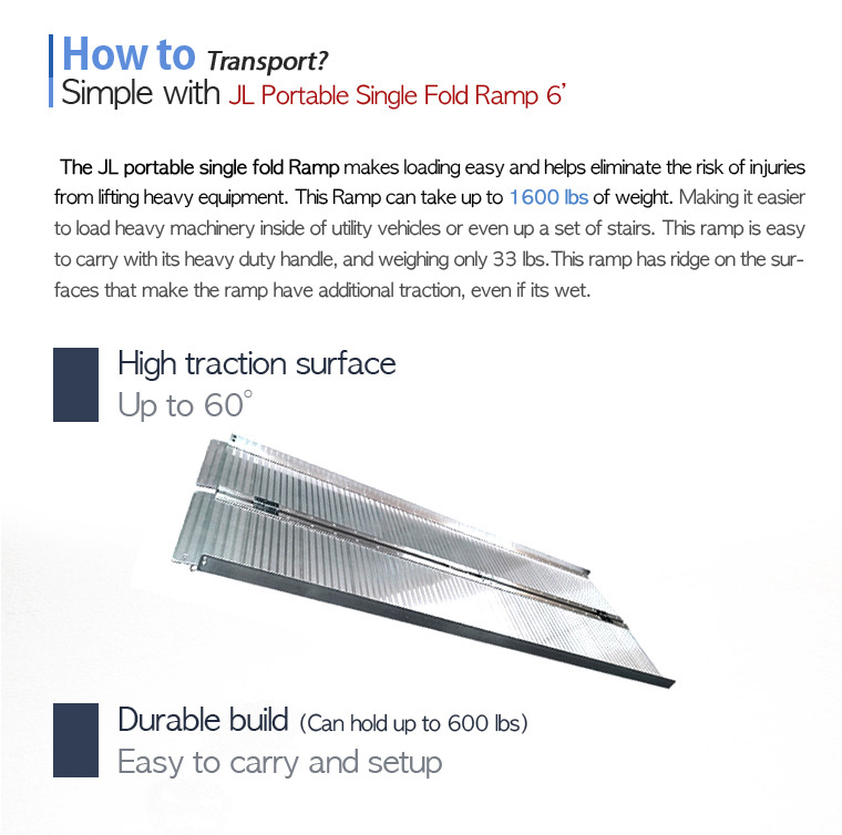 How to Transport? Simple with JL Portable Single Fold Ramp 6'. The JL portable single fold Ramp makes loading easy and helps eliminate the risk of injuries from lifting heavy equipment. This Ramp can take up to 1600 lbs of weight. Making it easier to load heavy machinery inside of utility vehicles or even up a set of stairs. This ramp is easy to carry with its heavy duty handle, and weighing only 33 lbs.This ramp has ridge on the surfaces that make the ramp have additional traction, even if its wet.High traction surface, Up to 60 degree. Durable build (Can hold up to 600 lbs). Easy to carry and setup.